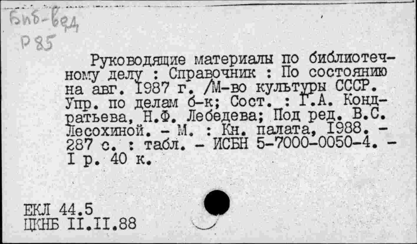 ﻿Руководящие материалы по библиотечному делу : Справочник : По состоянию на авт. 1987 г. Д-во культуры СССР. Упр. по делам б-к; Сост. : Г.А. Кондратьева, Н.Ф. Лебедева; Под ред. В.С. Лесохиной. - М. : Кн. палата, 1988. -287 с. : табл. - ИСБН 5-7000-0050-4. -I р. 40 к.
ЕКЛ 44.5
ЦКНБ II.II.88